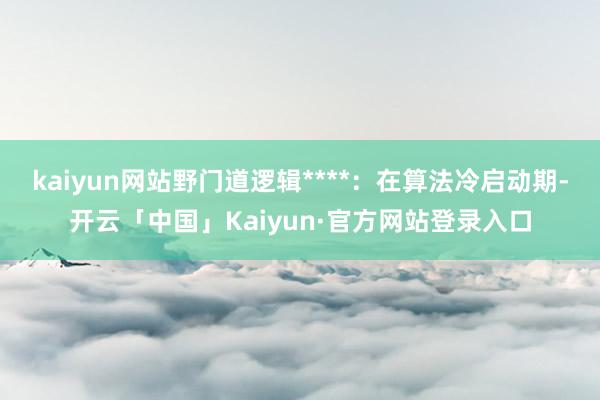 kaiyun网站野门道逻辑****：在算法冷启动期-开云「中国」Kaiyun·官方网站登录入口