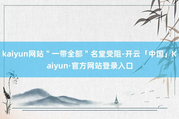 kaiyun网站＂一带全部＂名堂受阻-开云「中国」Kaiyun·官方网站登录入口