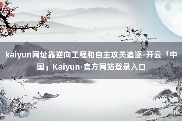 kaiyun网址靠逆向工程和自主攻关追逐-开云「中国」Kaiyun·官方网站登录入口