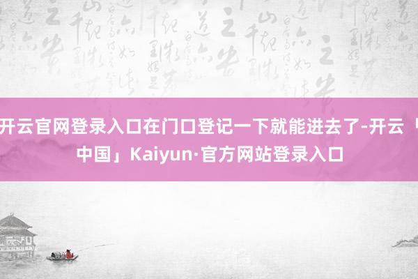 开云官网登录入口在门口登记一下就能进去了-开云「中国」Kaiyun·官方网站登录入口