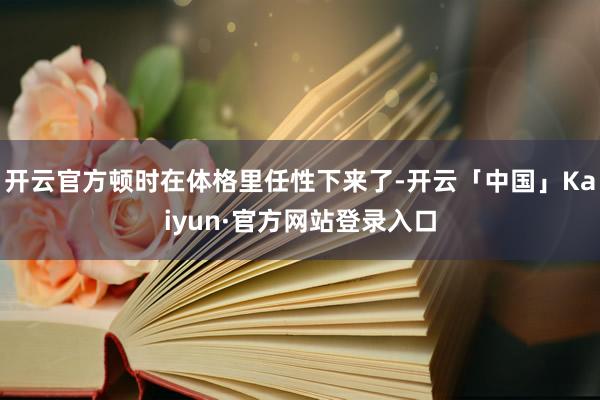 开云官方顿时在体格里任性下来了-开云「中国」Kaiyun·官方网站登录入口