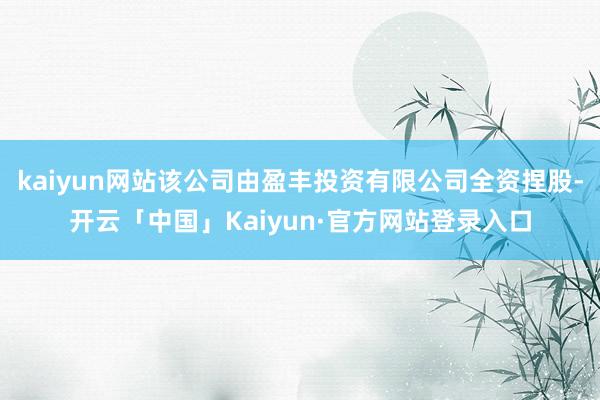 kaiyun网站该公司由盈丰投资有限公司全资捏股-开云「中国」Kaiyun·官方网站登录入口