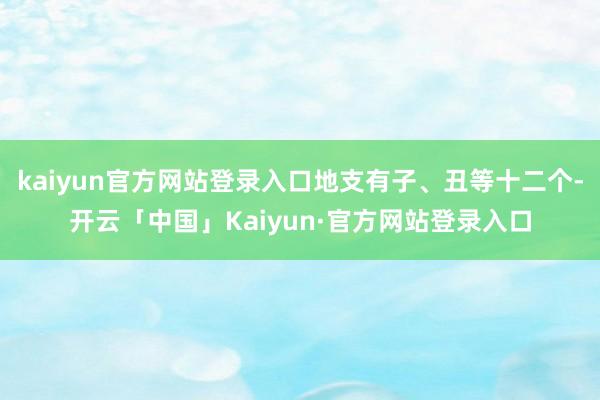 kaiyun官方网站登录入口地支有子、丑等十二个-开云「中国」Kaiyun·官方网站登录入口