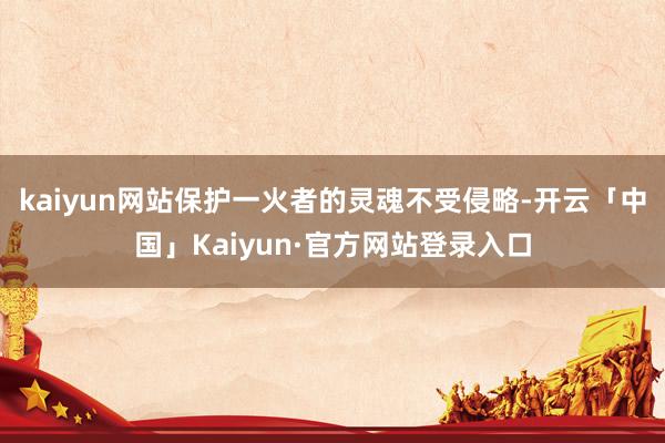 kaiyun网站保护一火者的灵魂不受侵略-开云「中国」Kaiyun·官方网站登录入口