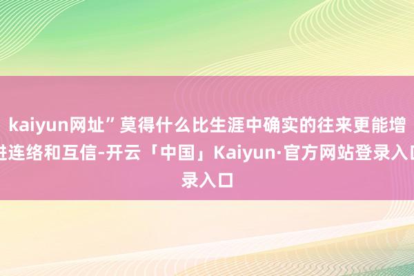 kaiyun网址”莫得什么比生涯中确实的往来更能增进连络和互信-开云「中国」Kaiyun·官方网站登录入口