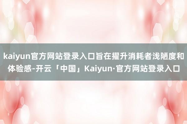 kaiyun官方网站登录入口旨在擢升消耗者浅陋度和体验感-开云「中国」Kaiyun·官方网站登录入口