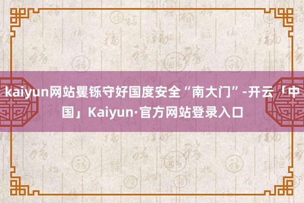 kaiyun网站矍铄守好国度安全“南大门”-开云「中国」Kaiyun·官方网站登录入口