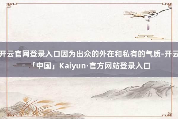 开云官网登录入口因为出众的外在和私有的气质-开云「中国」Kaiyun·官方网站登录入口