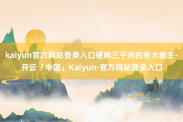kaiyun官方网站登录入口硬刚三千州的各大教主-开云「中国」Kaiyun·官方网站登录入口