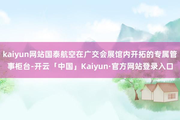 kaiyun网站国泰航空在广交会展馆内开拓的专属管事柜台-开云「中国」Kaiyun·官方网站登录入口
