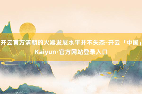 开云官方清朝的火器发展水平并不失态-开云「中国」Kaiyun·官方网站登录入口
