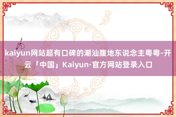 kaiyun网站超有口碑的潮汕腹地东说念主粤粤-开云「中国」Kaiyun·官方网站登录入口
