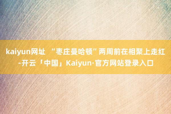 kaiyun网址  “枣庄曼哈顿”两周前在相聚上走红-开云「中国」Kaiyun·官方网站登录入口