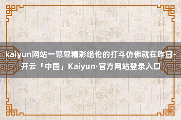 kaiyun网站一幕幕精彩绝伦的打斗仿佛就在昨日-开云「中国」Kaiyun·官方网站登录入口