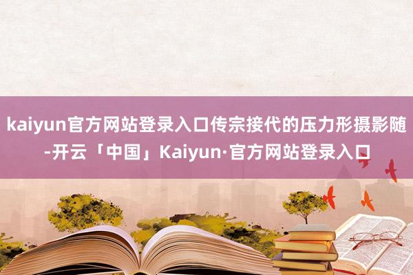 kaiyun官方网站登录入口传宗接代的压力形摄影随-开云「中国」Kaiyun·官方网站登录入口