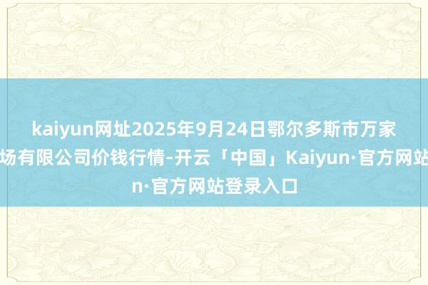 kaiyun网址2025年9月24日鄂尔多斯市万家惠农贸商场有限公司价钱行情-开云「中国」Kaiyun·官方网站登录入口