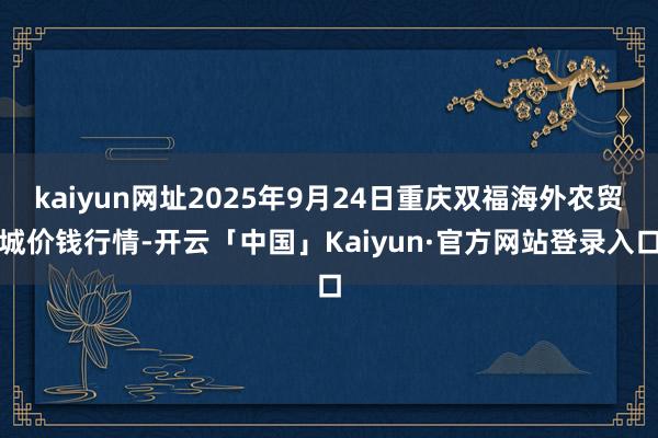 kaiyun网址2025年9月24日重庆双福海外农贸城价钱行情-开云「中国」Kaiyun·官方网站登录入口