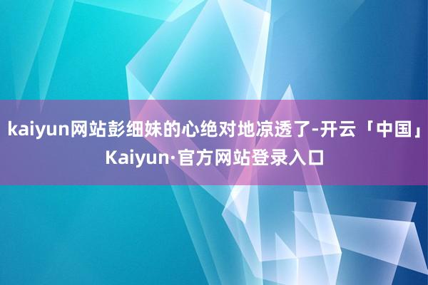 kaiyun网站彭细妹的心绝对地凉透了-开云「中国」Kaiyun·官方网站登录入口