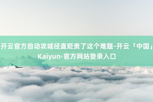 开云官方自动攻城径直贬责了这个难题-开云「中国」Kaiyun·官方网站登录入口