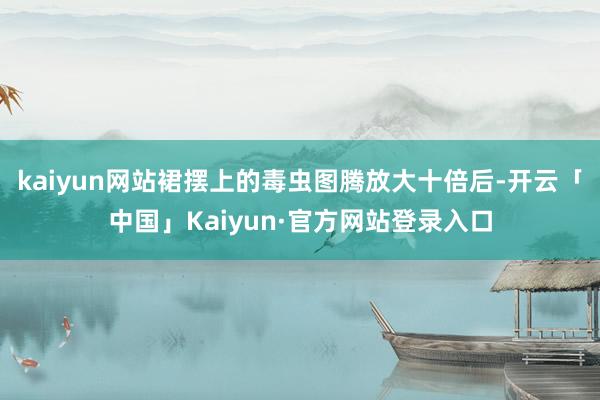kaiyun网站裙摆上的毒虫图腾放大十倍后-开云「中国」Kaiyun·官方网站登录入口