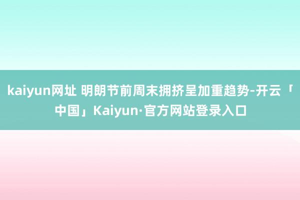 kaiyun网址 明朗节前周末拥挤呈加重趋势-开云「中国」Kaiyun·官方网站登录入口
