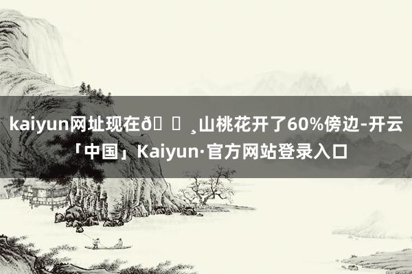 kaiyun网址现在🌸山桃花开了60%傍边-开云「中国」Kaiyun·官方网站登录入口
