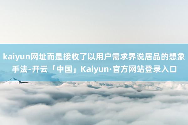 kaiyun网址而是接收了以用户需求界说居品的想象手法-开云「中国」Kaiyun·官方网站登录入口