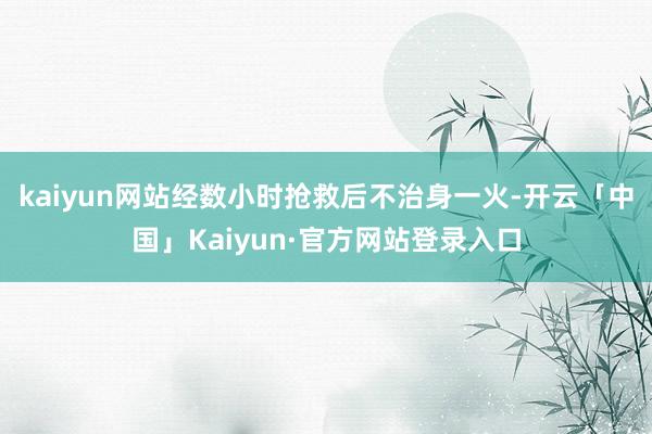 kaiyun网站经数小时抢救后不治身一火-开云「中国」Kaiyun·官方网站登录入口