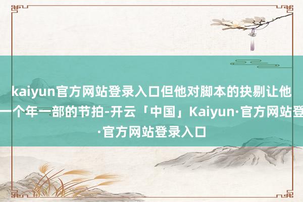 kaiyun官方网站登录入口但他对脚本的抉剔让他保执了一个年一部的节拍-开云「中国」Kaiyun·官方网站登录入口