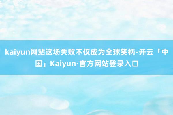 kaiyun网站这场失败不仅成为全球笑柄-开云「中国」Kaiyun·官方网站登录入口