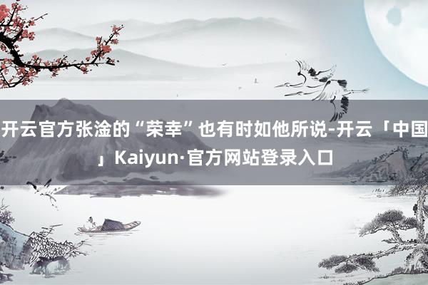 开云官方张淦的“荣幸”也有时如他所说-开云「中国」Kaiyun·官方网站登录入口