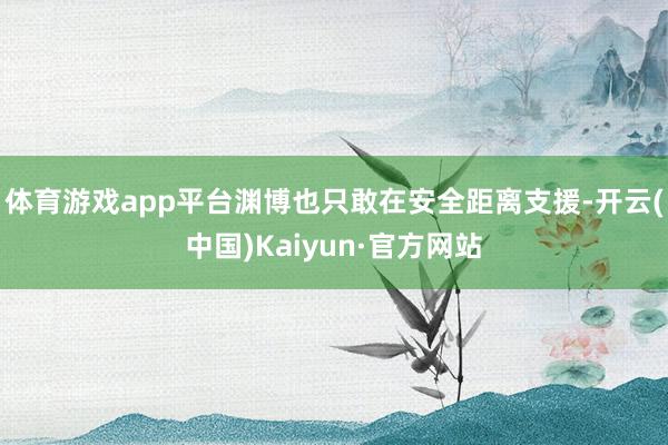 体育游戏app平台渊博也只敢在安全距离支援-开云(中国)Kaiyun·官方网站