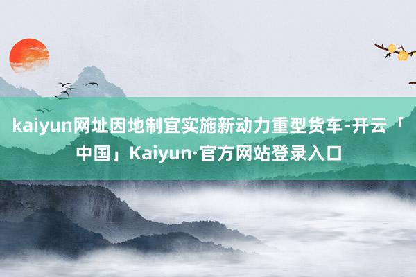 kaiyun网址因地制宜实施新动力重型货车-开云「中国」Kaiyun·官方网站登录入口