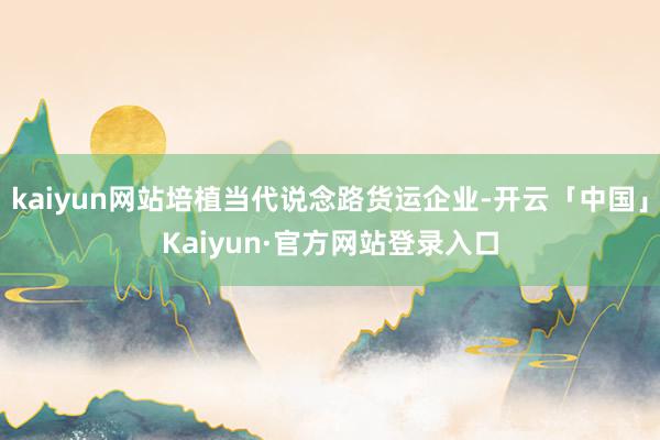kaiyun网站培植当代说念路货运企业-开云「中国」Kaiyun·官方网站登录入口