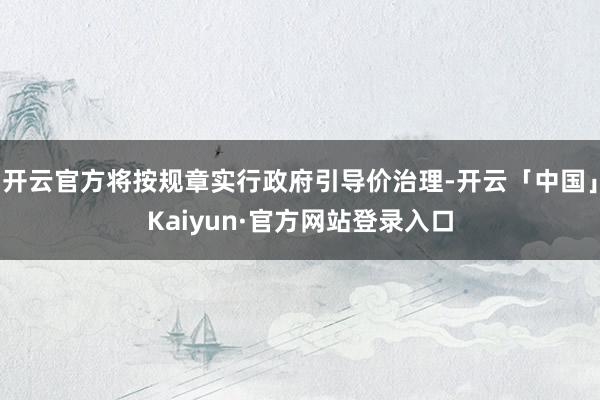 开云官方将按规章实行政府引导价治理-开云「中国」Kaiyun·官方网站登录入口