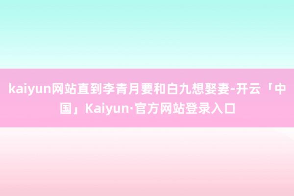 kaiyun网站直到李青月要和白九想娶妻-开云「中国」Kaiyun·官方网站登录入口