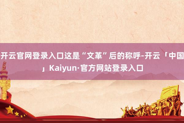 开云官网登录入口这是“文革”后的称呼-开云「中国」Kaiyun·官方网站登录入口