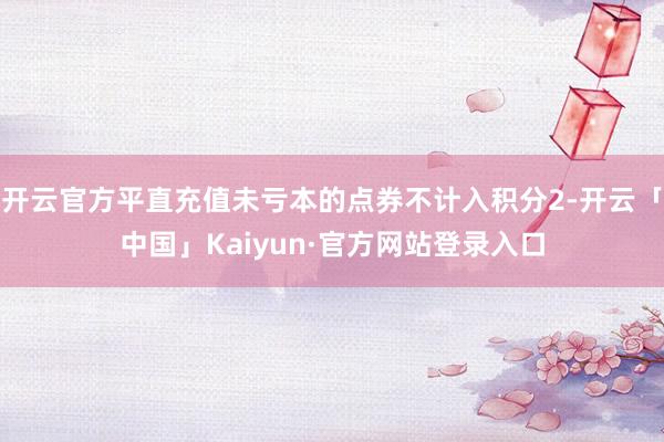 开云官方平直充值未亏本的点券不计入积分2-开云「中国」Kaiyun·官方网站登录入口