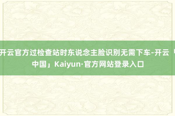 开云官方过检查站时东说念主脸识别无需下车-开云「中国」Kaiyun·官方网站登录入口