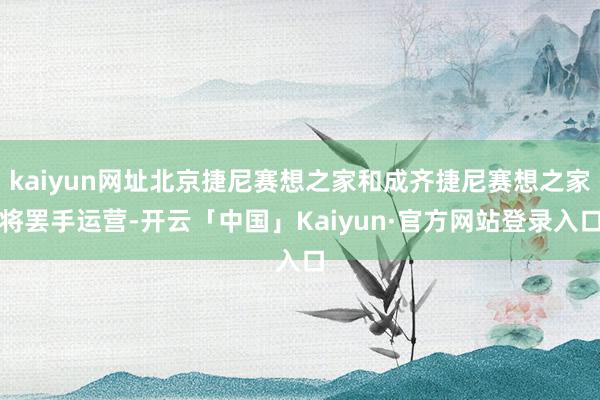 kaiyun网址北京捷尼赛想之家和成齐捷尼赛想之家将罢手运营-开云「中国」Kaiyun·官方网站登录入口