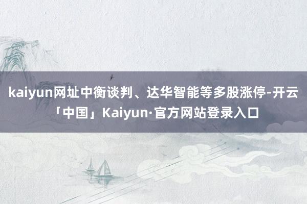 kaiyun网址中衡谈判、达华智能等多股涨停-开云「中国」Kaiyun·官方网站登录入口