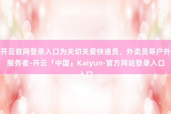 开云官网登录入口为关切关爱快递员、外卖员等户外服务者-开云「中国」Kaiyun·官方网站登录入口