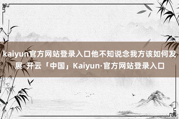 kaiyun官方网站登录入口他不知说念我方该如何发展-开云「中国」Kaiyun·官方网站登录入口