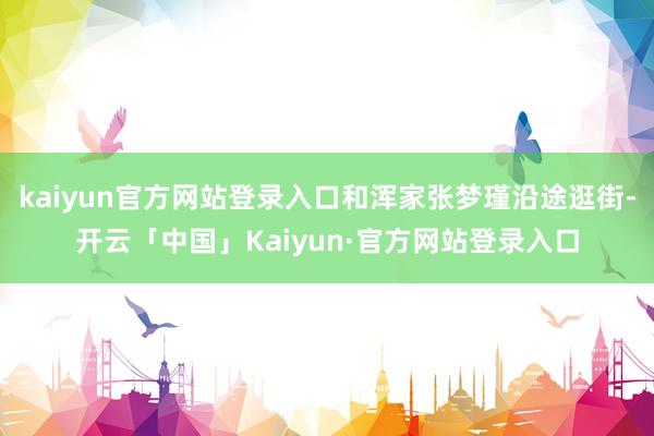 kaiyun官方网站登录入口和浑家张梦瑾沿途逛街-开云「中国」Kaiyun·官方网站登录入口