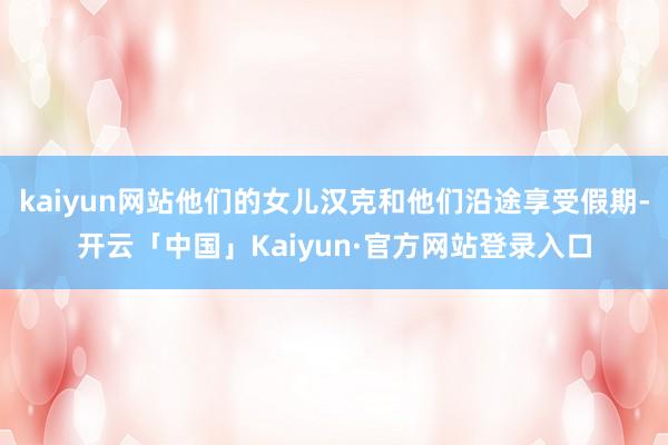 kaiyun网站他们的女儿汉克和他们沿途享受假期-开云「中国」Kaiyun·官方网站登录入口