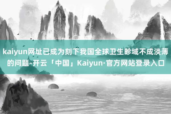 kaiyun网址已成为刻下我国全球卫生畛域不成淡薄的问题-开云「中国」Kaiyun·官方网站登录入口