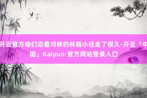 开云官方咱们沿着河畔的林荫小径走了很久-开云「中国」Kaiyun·官方网站登录入口