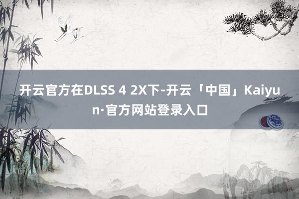 开云官方在DLSS 4 2X下-开云「中国」Kaiyun·官方网站登录入口