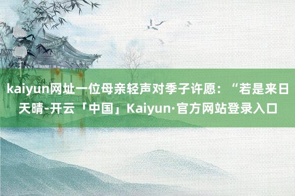 kaiyun网址一位母亲轻声对季子许愿：“若是来日天晴-开云「中国」Kaiyun·官方网站登录入口