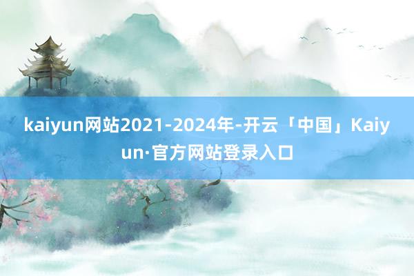 kaiyun网站2021-2024年-开云「中国」Kaiyun·官方网站登录入口